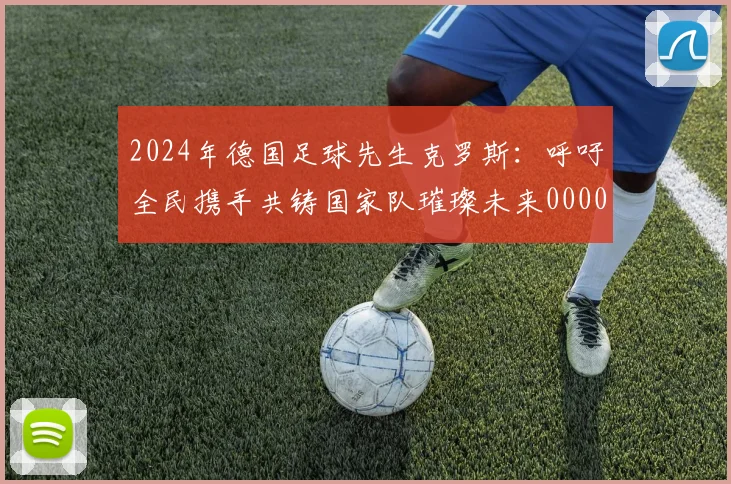 2024年德国足球先生克罗斯：呼吁全民携手共铸国家队璀璨未来0000644
