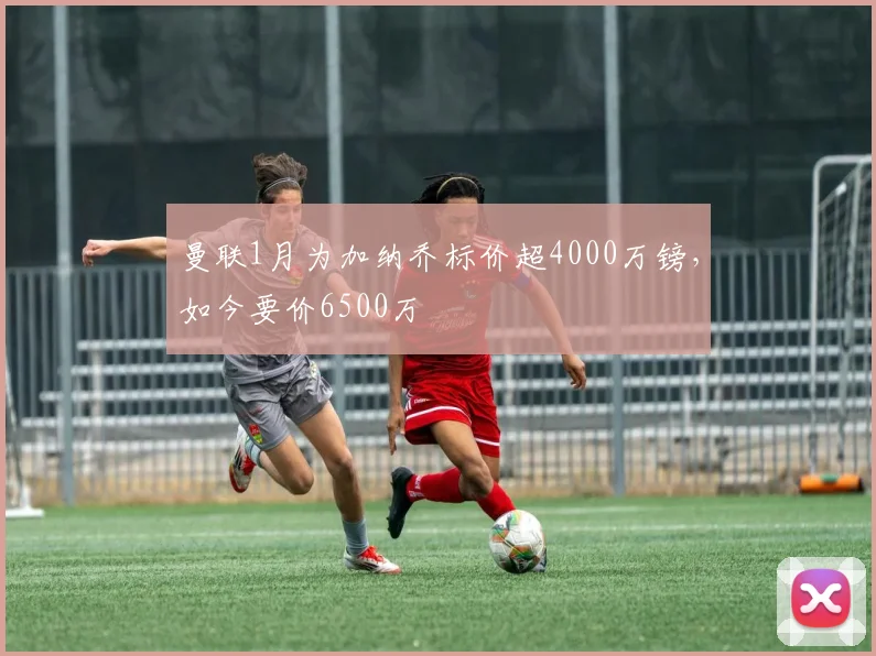 曼联1月为加纳乔标价超4000万镑，如今要价6500万