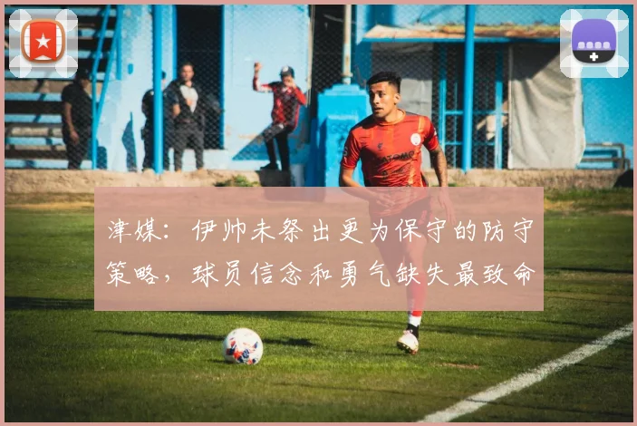 津媒：伊帅未祭出更为保守的防守策略，球员信念和勇气缺失最致命