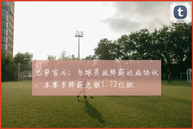 巴萨官方：与球员就降薪达成协议，本赛季降薪总额1.72亿欧