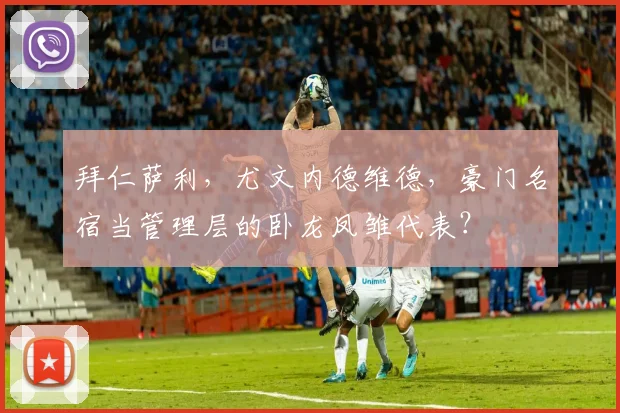 拜仁萨利，尤文内德维德，豪门名宿当管理层的卧龙凤雏代表？
