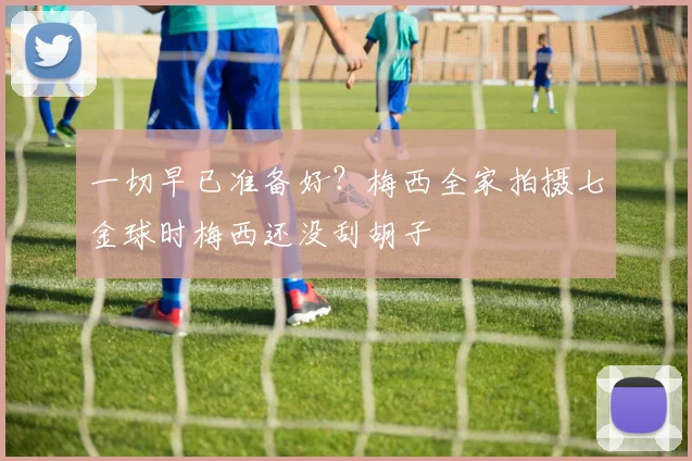 一切早已准备好？梅西全家拍摄七金球时梅西还没刮胡子