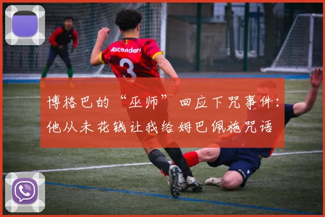 博格巴的“巫师”回应下咒事件：他从未花钱让我给姆巴佩施咒语