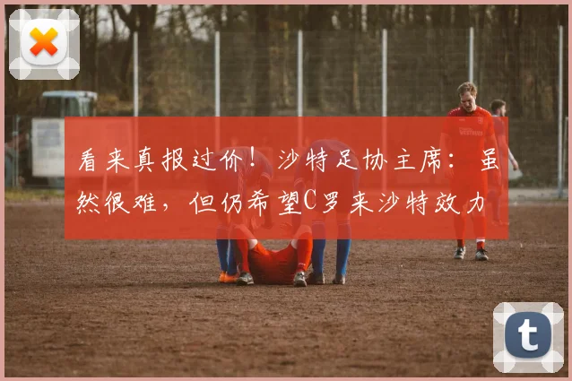 看来真报过价！沙特足协主席：虽然很难，但仍希望C罗来沙特效力