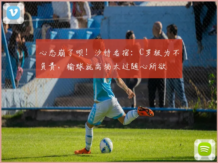 心态崩了呗！沙特名宿：C罗极为不负责，输球就离场太过随心所欲