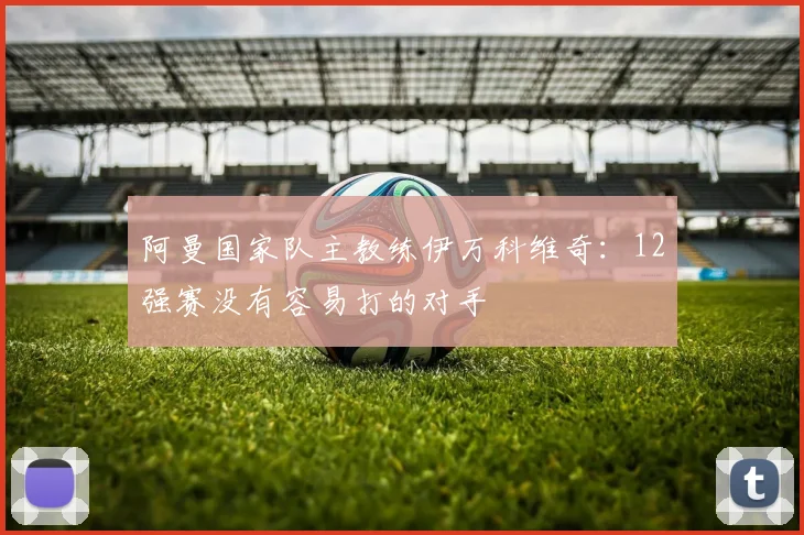 阿曼国家队主教练伊万科维奇：12强赛没有容易打的对手