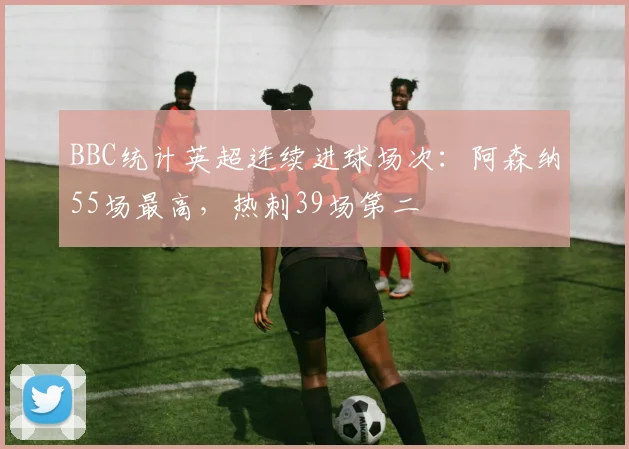 BBC统计英超连续进球场次：阿森纳55场最高，热刺39场第二