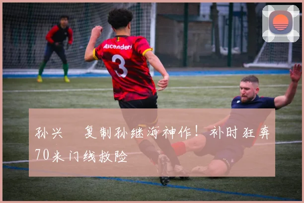 孙兴慜复制孙继海神作！补时狂奔70米门线救险