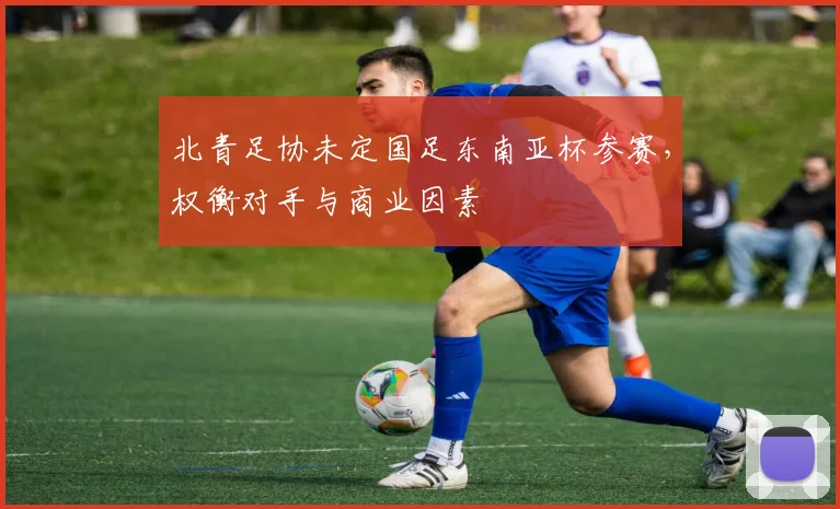 北青足协未定国足东南亚杯参赛，权衡对手与商业因素