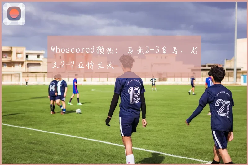 Whoscored预测：马竞2-3皇马，尤文2-2亚特兰大