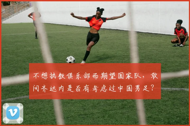 不想执教俱乐部而期望国家队，敢问齐达内是否有考虑过中国男足？