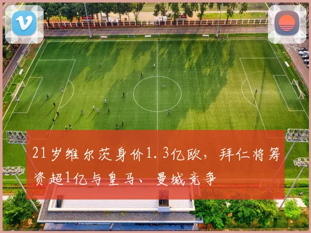 21岁维尔茨身价1.3亿欧，拜仁将筹资超1亿与皇马、曼城竞争