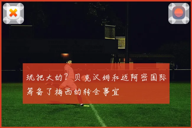 玩把大的？贝克汉姆和迈阿密国际筹备了梅西的转会事宜