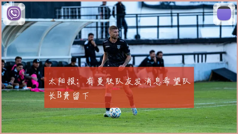 太阳报：有曼联队友发消息希望队长B费留下