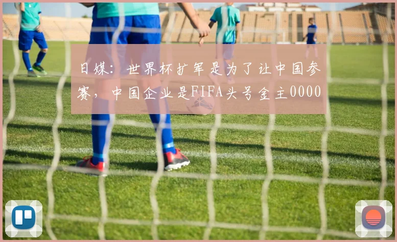 日媒：世界杯扩军是为了让中国参赛，中国企业是FIFA头号金主0000644