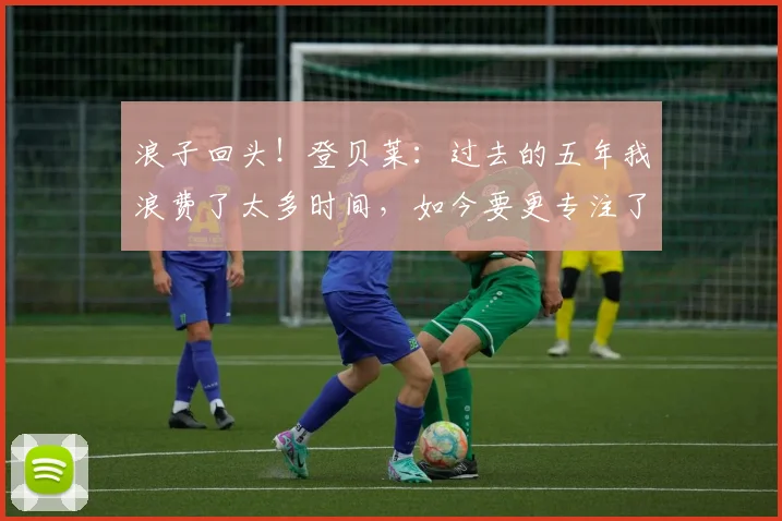 浪子回头！登贝莱：过去的五年我浪费了太多时间，如今要更专注了