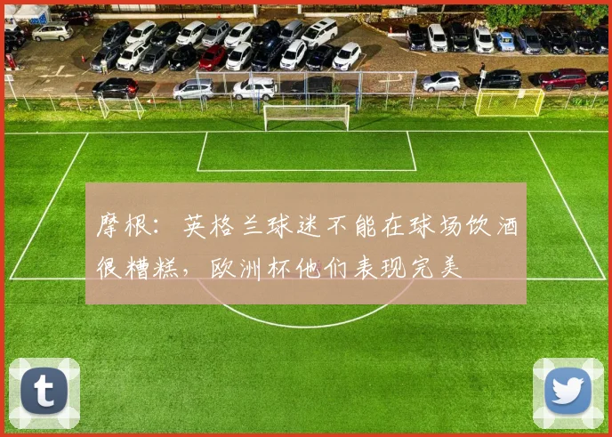 摩根：英格兰球迷不能在球场饮酒很糟糕，欧洲杯他们表现完美
