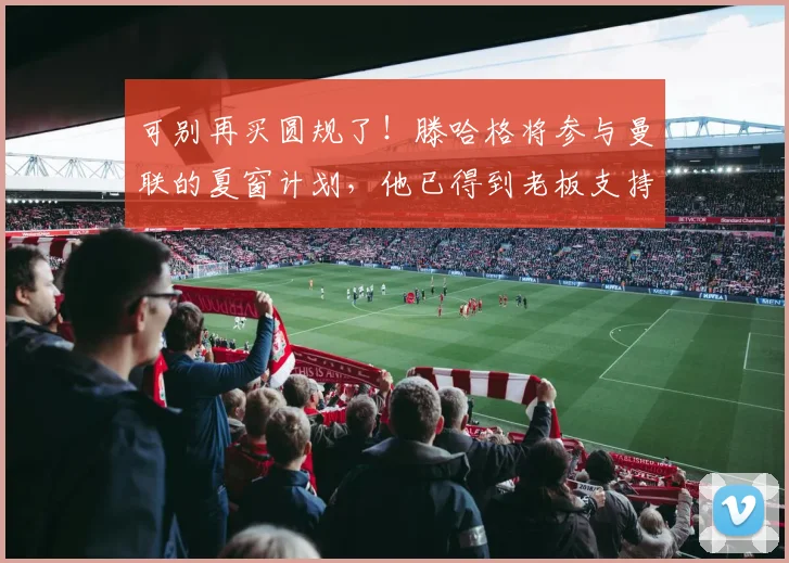 可别再买圆规了！滕哈格将参与曼联的夏窗计划，他已得到老板支持