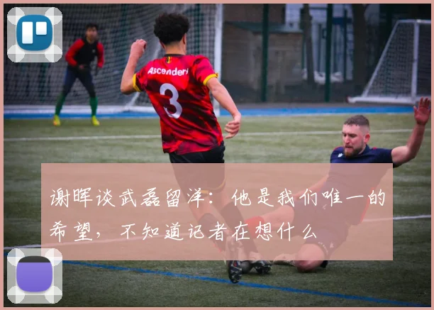 谢晖谈武磊留洋：他是我们唯一的希望，不知道记者在想什么