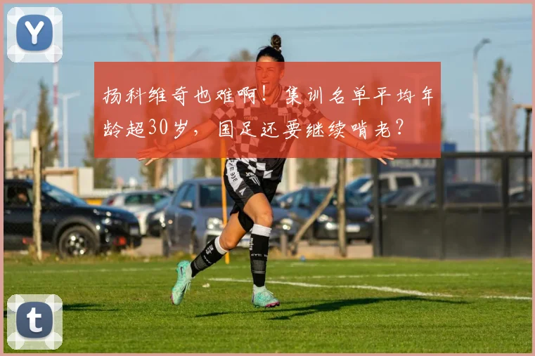 扬科维奇也难啊！集训名单平均年龄超30岁，国足还要继续啃老？