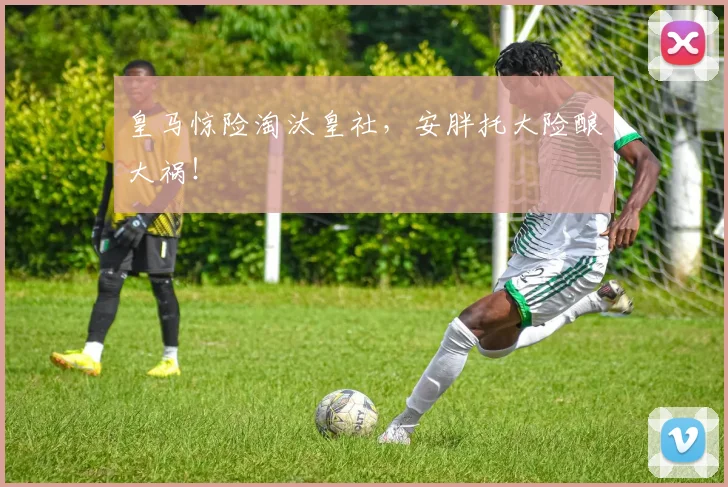 皇马惊险淘汰皇社，安胖托大险酿大祸！