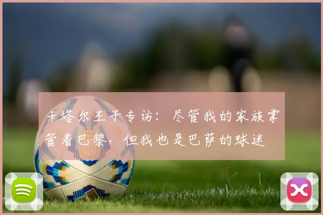 卡塔尔王子专访：尽管我的家族掌管着巴黎，但我也是巴萨的球迷
