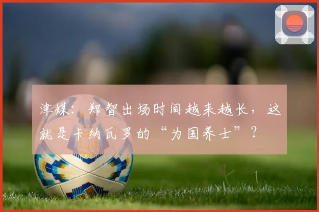 津媒：郑智出场时间越来越长，这就是卡纳瓦罗的“为国养士”？