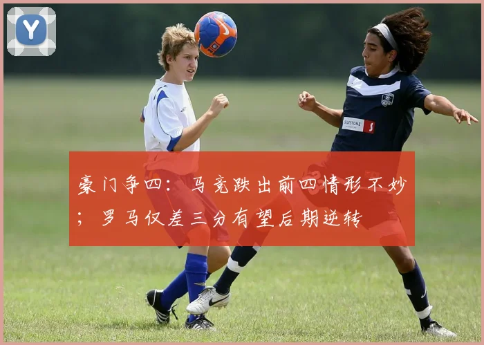 豪门争四：马竞跌出前四情形不妙；罗马仅差三分有望后期逆转