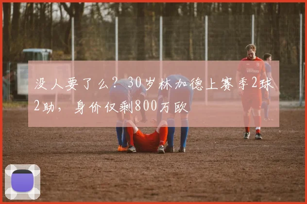 没人要了么？30岁林加德上赛季2球2助，身价仅剩800万欧