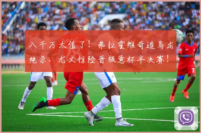 八千万太值了！弗拉霍维奇造乌龙绝杀，尤文惊险晋级意杯半决赛！