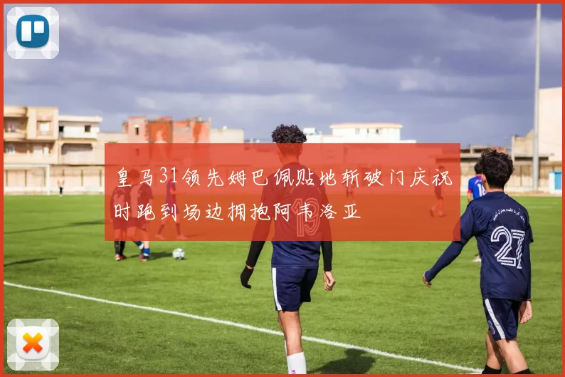 皇马31领先姆巴佩贴地斩破门庆祝时跑到场边拥抱阿韦洛亚