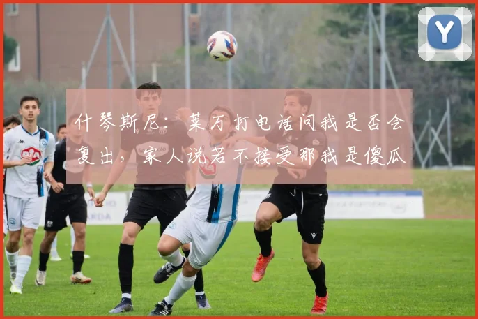 什琴斯尼：莱万打电话问我是否会复出，家人说若不接受那我是傻瓜