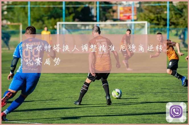 阿尔特塔换人调整精准 厄德高逆转比赛局势