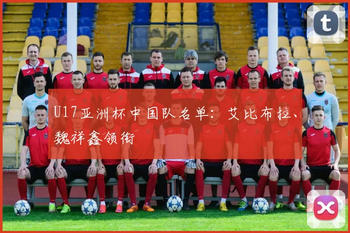 U17亚洲杯中国队名单：艾比布拉、魏祥鑫领衔