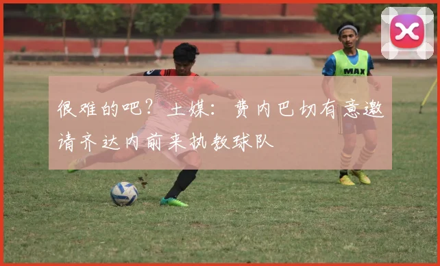 很难的吧？土媒：费内巴切有意邀请齐达内前来执教球队