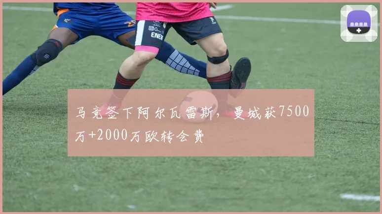 马竞签下阿尔瓦雷斯，曼城获7500万+2000万欧转会费