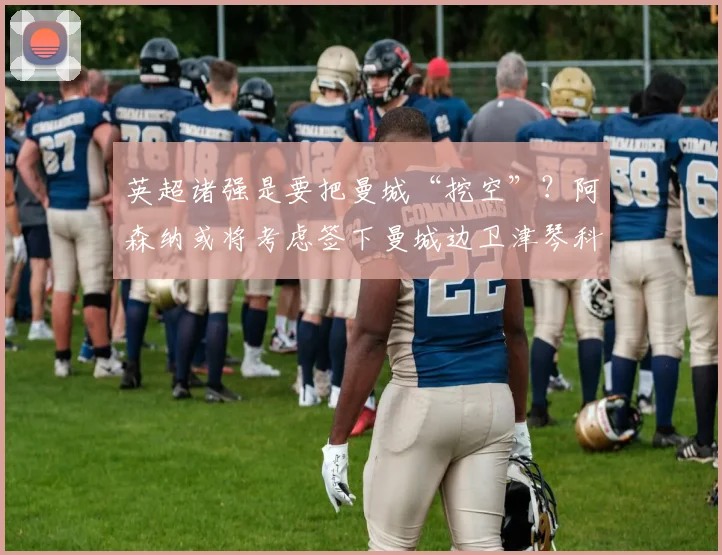 英超诸强是要把曼城“挖空”？阿森纳或将考虑签下曼城边卫津琴科