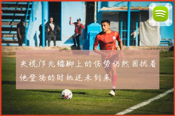 央视邝兆镭脚上的伤势仍然困扰着他登场的时机还未到来