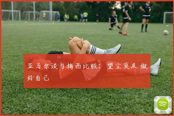 亚马尔谈与梅西比较：望尘莫及 做好自己