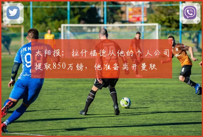太阳报：拉什福德从他的个人公司提取850万镑，他准备离开曼联