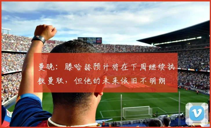 曼晚：滕哈赫预计将在下周继续执教曼联，但他的未来依旧不明朗