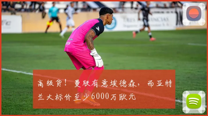 高级货！曼联有意埃德森，而亚特兰大标价至少6000万欧元