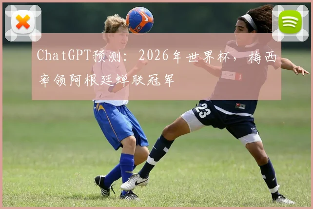 ChatGPT预测：2026年世界杯，梅西率领阿根廷蝉联冠军