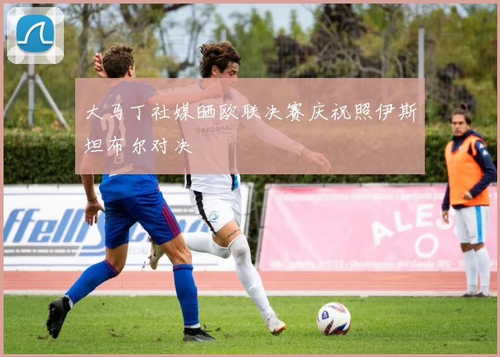 大马丁社媒晒欧联决赛庆祝照伊斯坦布尔对决
