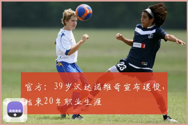 官方：39岁汉达诺维奇宣布退役，结束20年职业生涯
