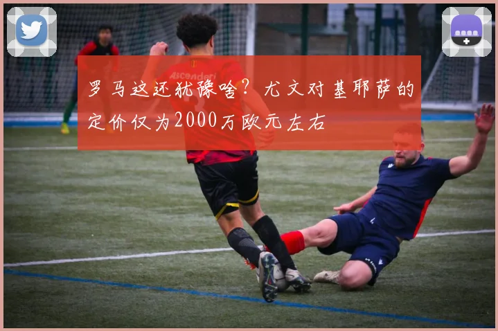 罗马这还犹豫啥？尤文对基耶萨的定价仅为2000万欧元左右
