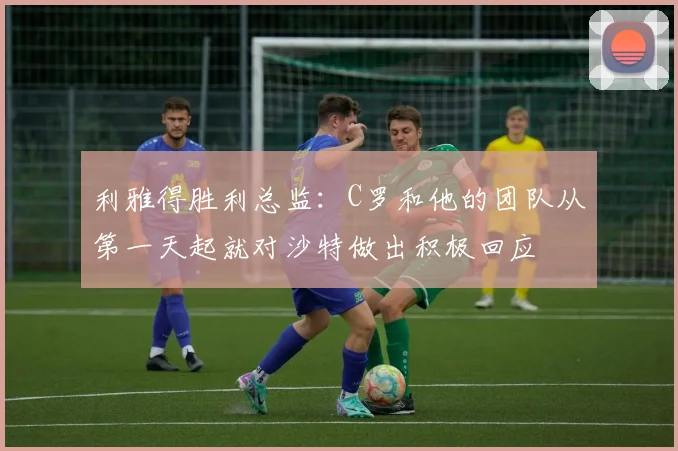 利雅得胜利总监：C罗和他的团队从第一天起就对沙特做出积极回应